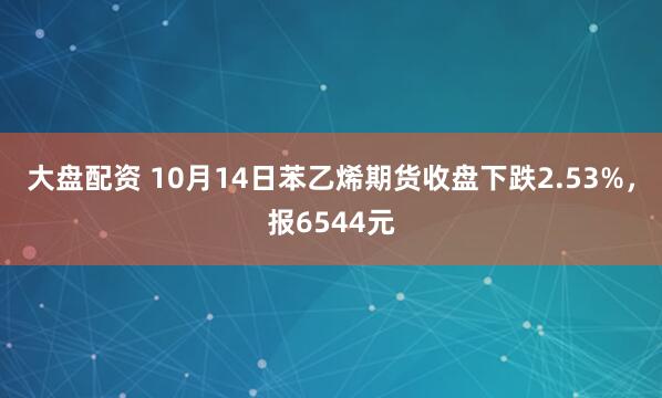 大盘配资 10月14日苯乙烯期货收盘下跌2.53%，报6544元