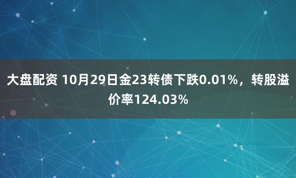 大盘配资 10月29日金23转债下跌0.01%，转股溢价率124.03%