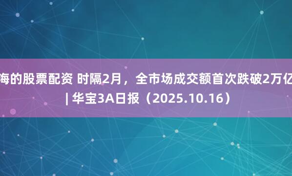 上海的股票配资 时隔2月，全市场成交额首次跌破2万亿元 | 华宝3A日报（2025.10.16）