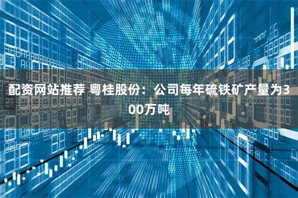 配资网站推荐 粤桂股份：公司每年硫铁矿产量为300万吨