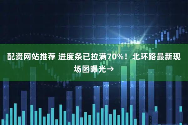 配资网站推荐 进度条已拉满70%！北环路最新现场图曝光→