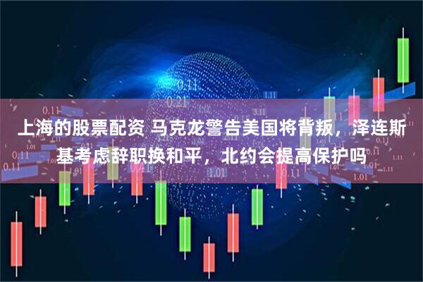 上海的股票配资 马克龙警告美国将背叛，泽连斯基考虑辞职换和平，北约会提高保护吗