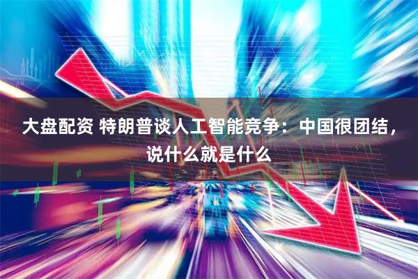 大盘配资 特朗普谈人工智能竞争：中国很团结，说什么就是什么